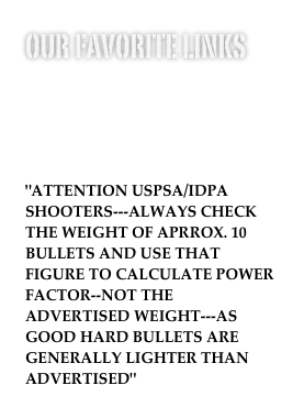 our favorite links
www.nra.com
www.nssf.org
www.uspsa.org
www.sass.com
www.idpa.com
"ATTENTION USPSA/IDPA SHOOTERS---ALWAYS CHECK THE WEIGHT OF APRROX. 10 BULLETS AND USE THAT FIGURE TO CALCULATE POWER FACTOR--NOT THE ADVERTISED WEIGHT---AS GOOD HARD BULLETS ARE GENERALLY LIGHTER THAN ADVERTISED"